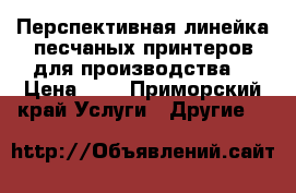 Перспективная линейка песчаных принтеров для производства. › Цена ­ 2 - Приморский край Услуги » Другие   